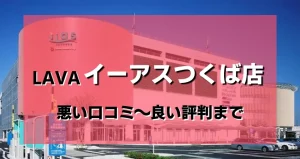 【ヤバい？】LAVA(ラバ)イーアスつくば店のレビューを悪い評判から良い口コミまで